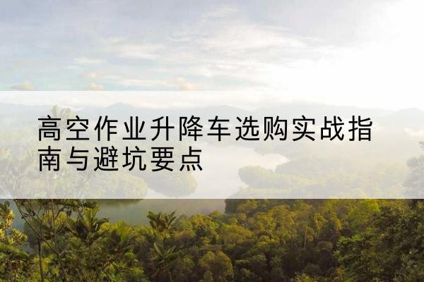 泾县升降车怎么选-高空作业升降车选购实战指南与避坑要点
