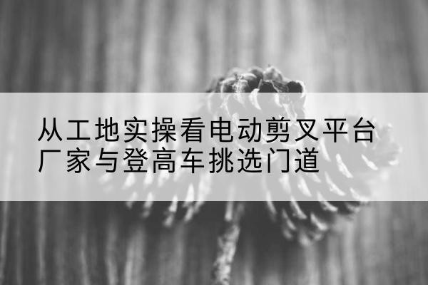 泾县电动剪叉升降平台厂家-从工地实操看电动剪叉平台厂家与登高车挑选门道