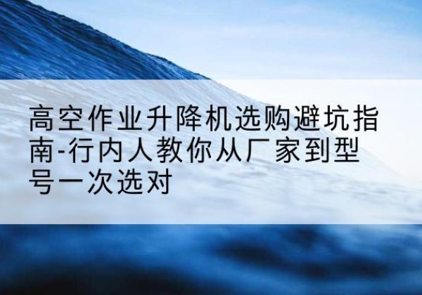 泾县升降平台厂家-高空作业升降机选购避坑指南-行内人教你从厂家到型号一次选对
