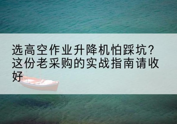 泾县高空作业升降机厂家推荐-选高空作业升降机怕踩坑？这份老采购的实战指南请收好