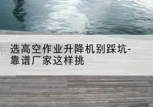 泾县剪叉式升降机厂家-选高空作业升降机别踩坑-靠谱厂家这样挑