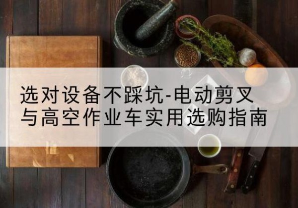 泾县电动剪叉升降平台怎么选-选对设备不踩坑-电动剪叉与高空作业车实用选购指南