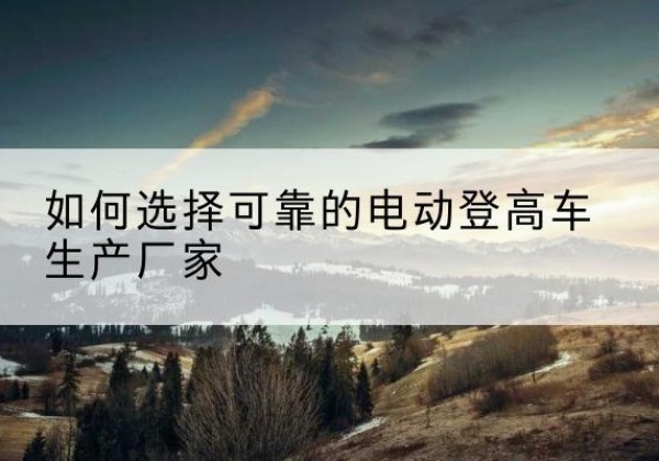泾县电动登高车厂家-如何选择可靠的电动登高车生产厂家