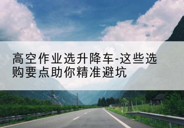 泾县升降车厂家-高空作业选升降车-这些选购要点助你*避坑