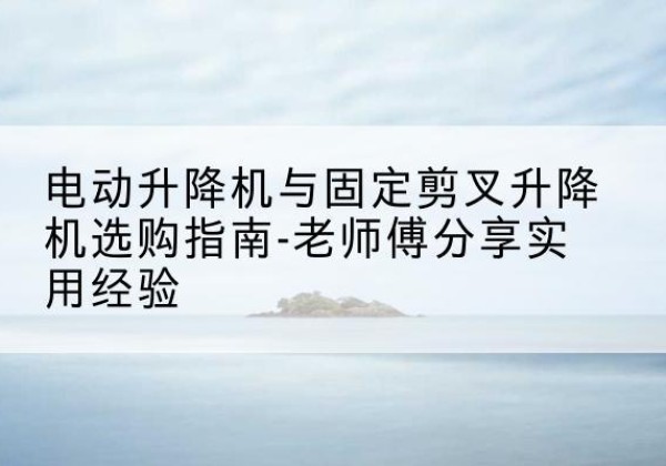 泾县电动升降机怎么选-电动升降机与固定剪叉升降机选购指南-老师傅分享实用经验
