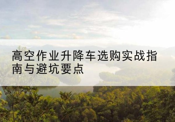 泾县升降车怎么选-高空作业升降车选购实战指南与避坑要点