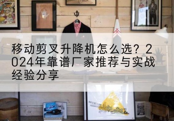 泾县升降平台厂家推荐-移动剪叉升降机怎么选？2024年靠谱厂家推荐与实战经验分享