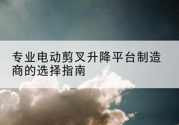泾县电动剪叉升降平台厂家-专业电动剪叉升降平台制造商的选择指南